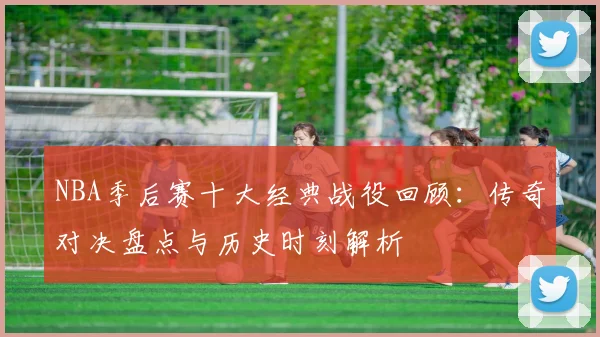 NBA季后赛十大经典战役回顾：传奇对决盘点与历史时刻解析