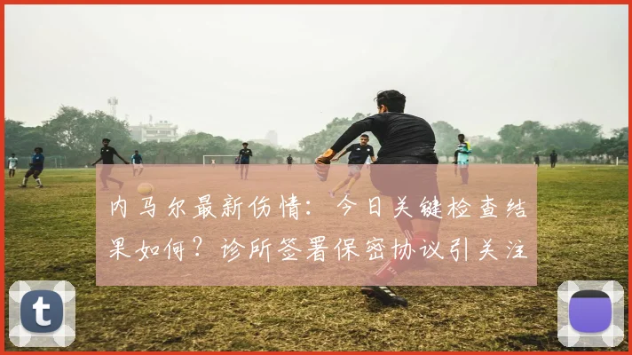内马尔最新伤情：今日关键检查结果如何？诊所签署保密协议引关注
