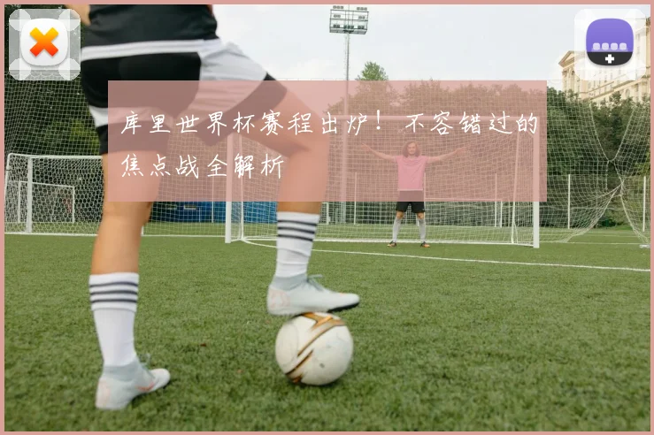 库里世界杯赛程出炉！不容错过的焦点战全解析