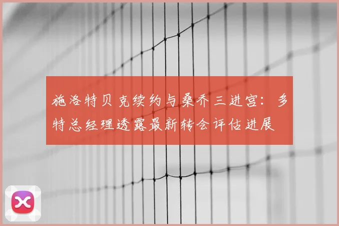 施洛特贝克续约与桑乔三进宫：多特总经理透露最新转会评估进展