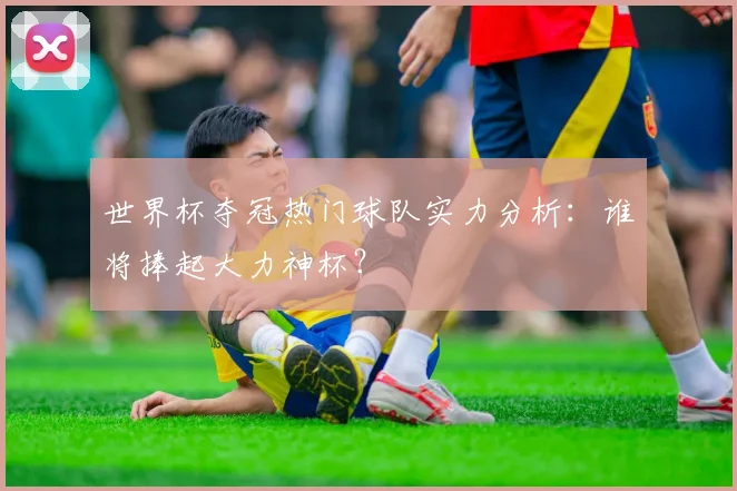 世界杯夺冠热门球队实力分析：谁将捧起大力神杯？