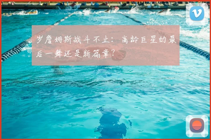 岁詹姆斯战斗不止：高龄巨星的最后一舞还是新篇章？