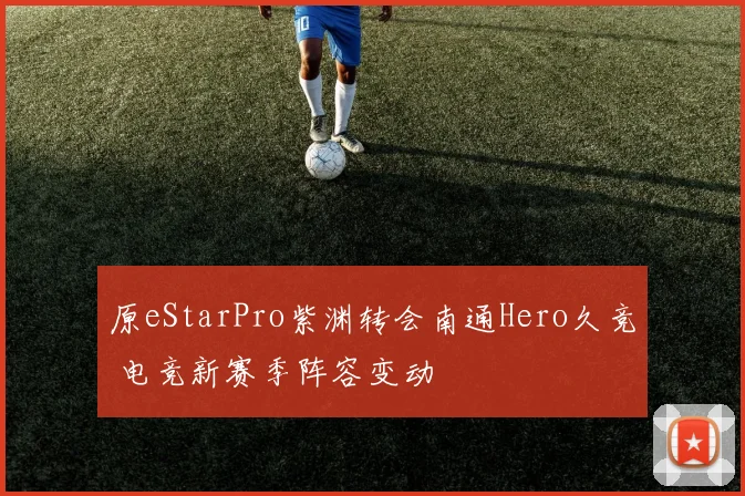 原eStarPro紫渊转会南通Hero久竞 电竞新赛季阵容变动