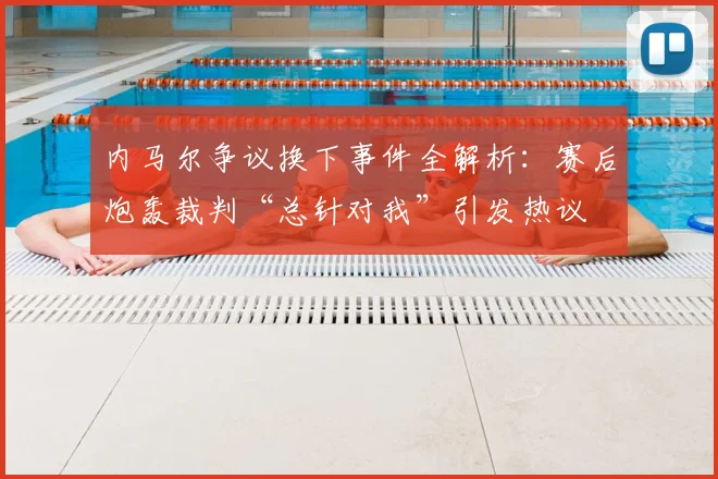 内马尔争议换下事件全解析：赛后炮轰裁判“总针对我”引发热议